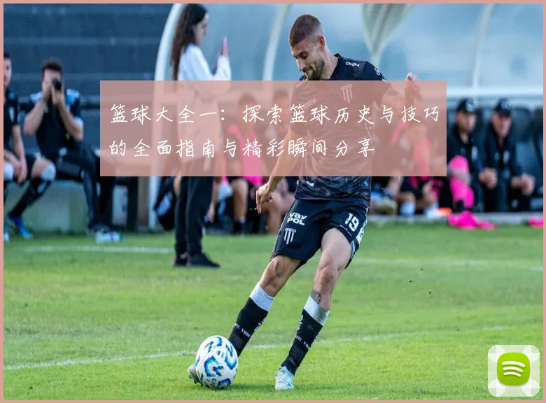 篮球大全一：探索篮球历史与技巧的全面指南与精彩瞬间分享