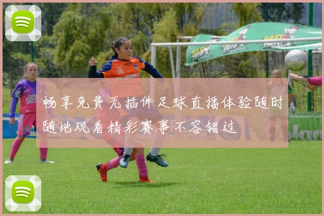 畅享免费无插件足球直播体验随时随地观看精彩赛事不容错过