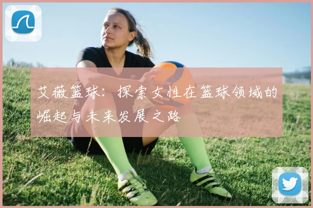 艾薇篮球：探索女性在篮球领域的崛起与未来发展之路