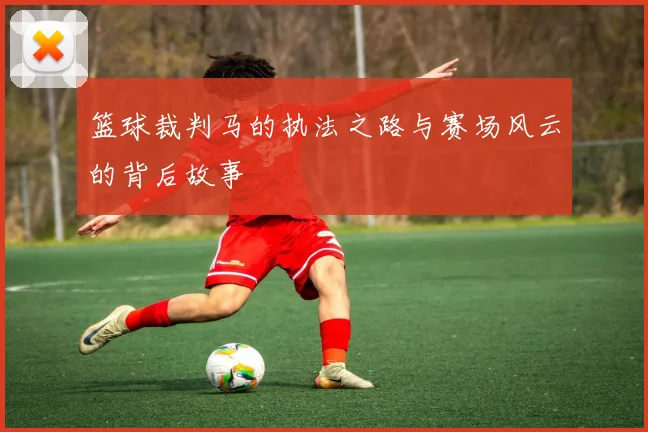 篮球裁判马的执法之路与赛场风云的背后故事