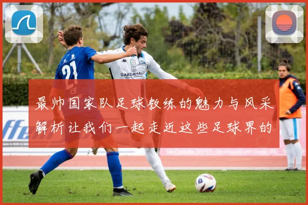 最帅国家队足球教练的魅力与风采解析让我们一起走近这些足球界的时尚领袖