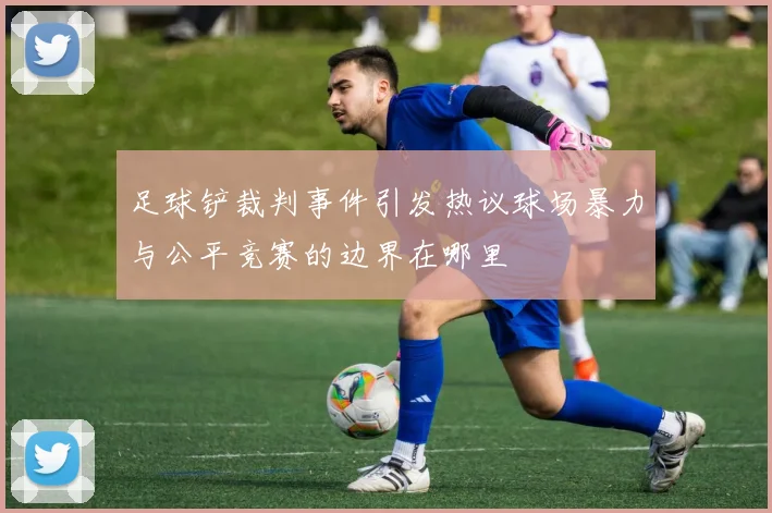 足球铲裁判事件引发热议球场暴力与公平竞赛的边界在哪里