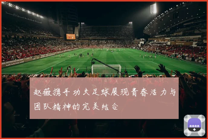 赵薇携手功夫足球展现青春活力与团队精神的完美结合