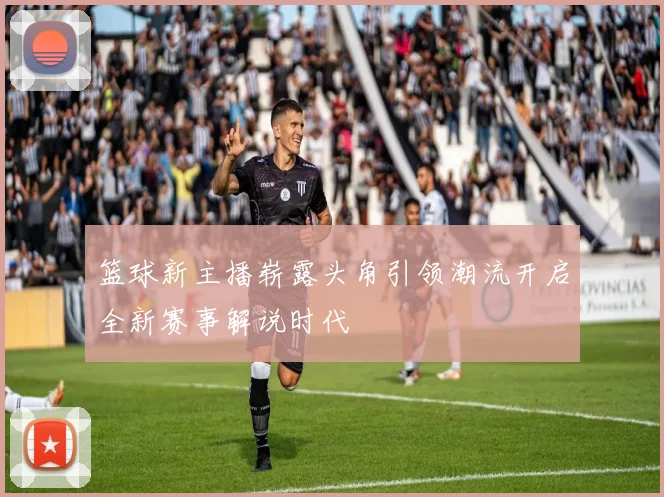 篮球新主播崭露头角引领潮流开启全新赛事解说时代