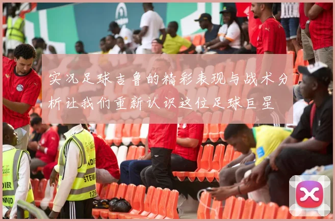实况足球吉鲁的精彩表现与战术分析让我们重新认识这位足球巨星