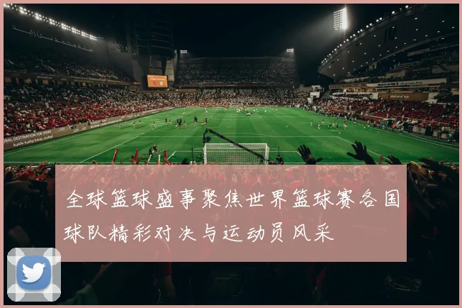 全球篮球盛事聚焦世界篮球赛各国球队精彩对决与运动员风采
