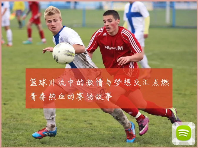 篮球川流中的激情与梦想交汇点燃青春热血的赛场故事