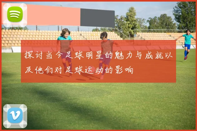 探讨当今足球明星的魅力与成就以及他们对足球运动的影响