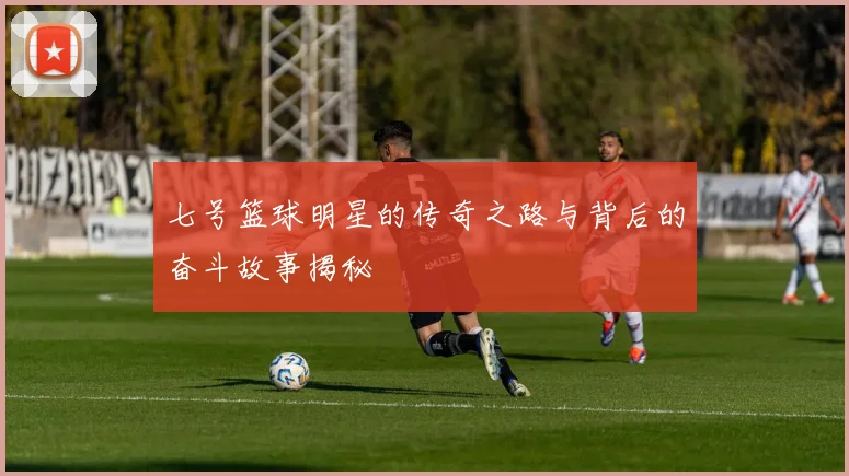 七号篮球明星的传奇之路与背后的奋斗故事揭秘